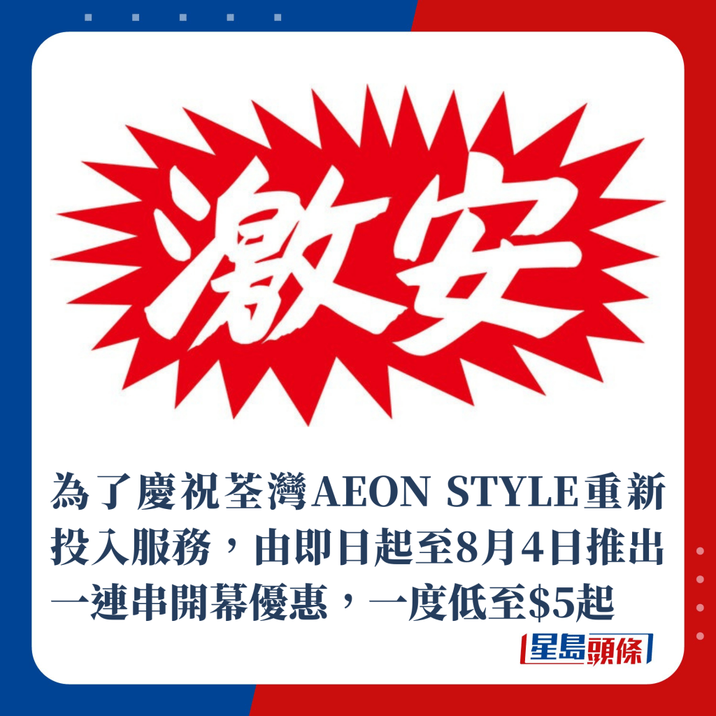 為了慶祝荃灣AEON STYLE重新投入服務，由即日起至8月4日推出一連串開幕優惠低至$5！