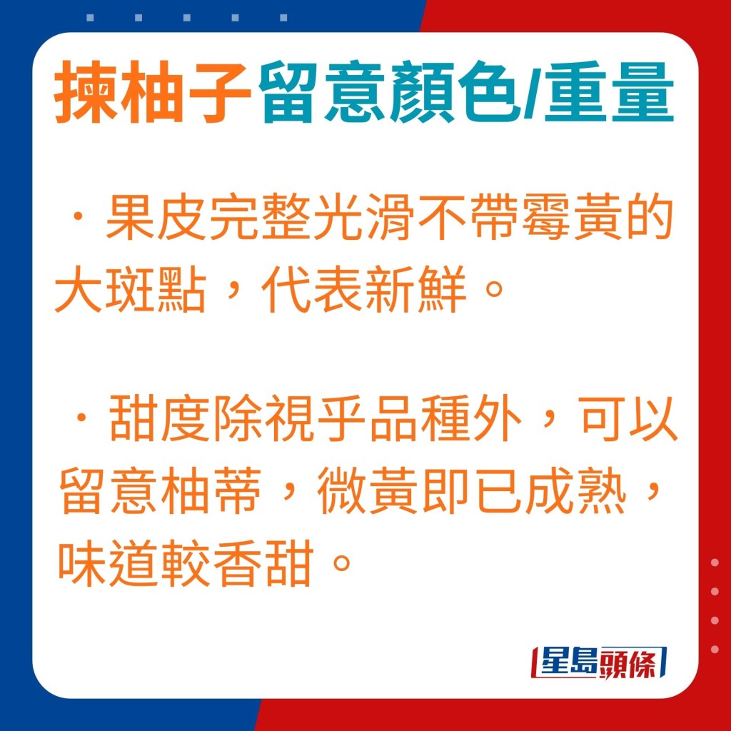 ．果皮完整光滑不帶霉黃的大斑點，代表新鮮。．甜度除視乎柚子品種外，可以留意柚蒂，微黃即已成熟，吃起來亦較香甜。