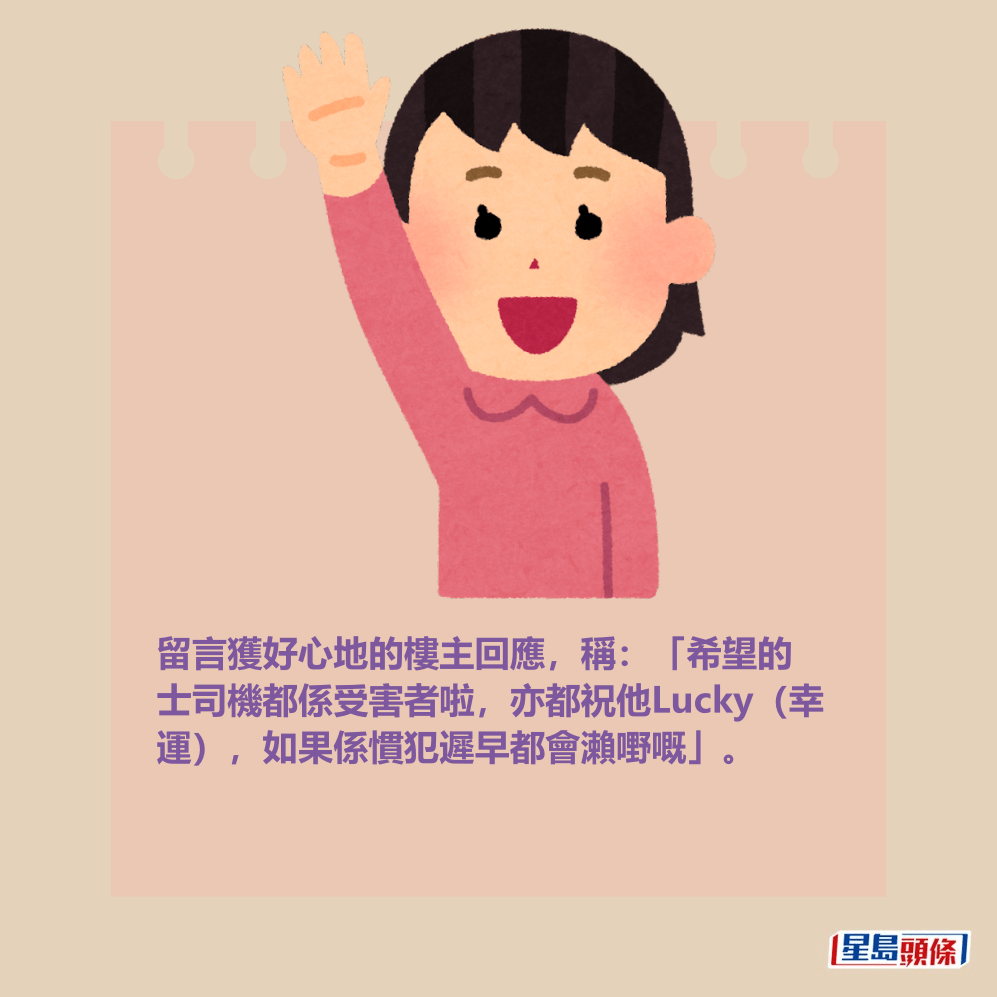 留言獲好心地的樓主回應,稱:「希望的 士司機都係受害者啦,亦都祝他Lucky(幸 運),如果係慣犯遲早都會瀨嘢嘅」。 留言獲好心地的樓主回應,稱:「希望的 士司機都係受害者啦,亦都祝他Lucky(幸 運),如果係慣犯遲早都會瀨嘢嘅」。