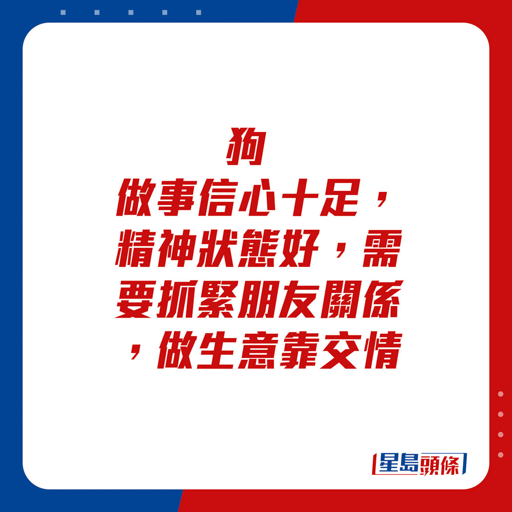 生肖運程 - 	狗：	做事信心十足，精神狀態好，需要抓緊朋友關係，做生意靠交情。