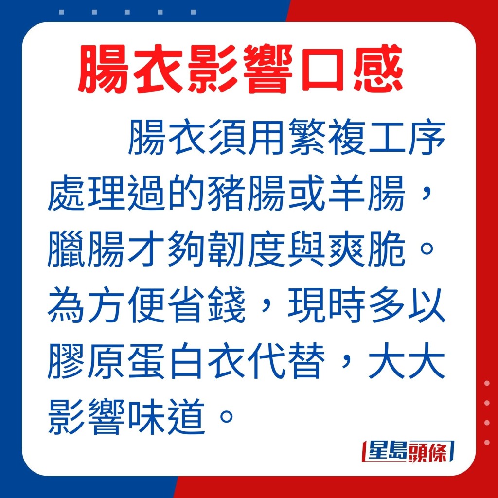 以灌肠为例，主要用须以繁复工序处理过的猪肠或羊肠，这样做出来的腊肠才够韧度与爽脆。为贪方便，现时不少腊肠的肠衣都以胶原蛋白衣代替，大大影响了腊肠的味道。