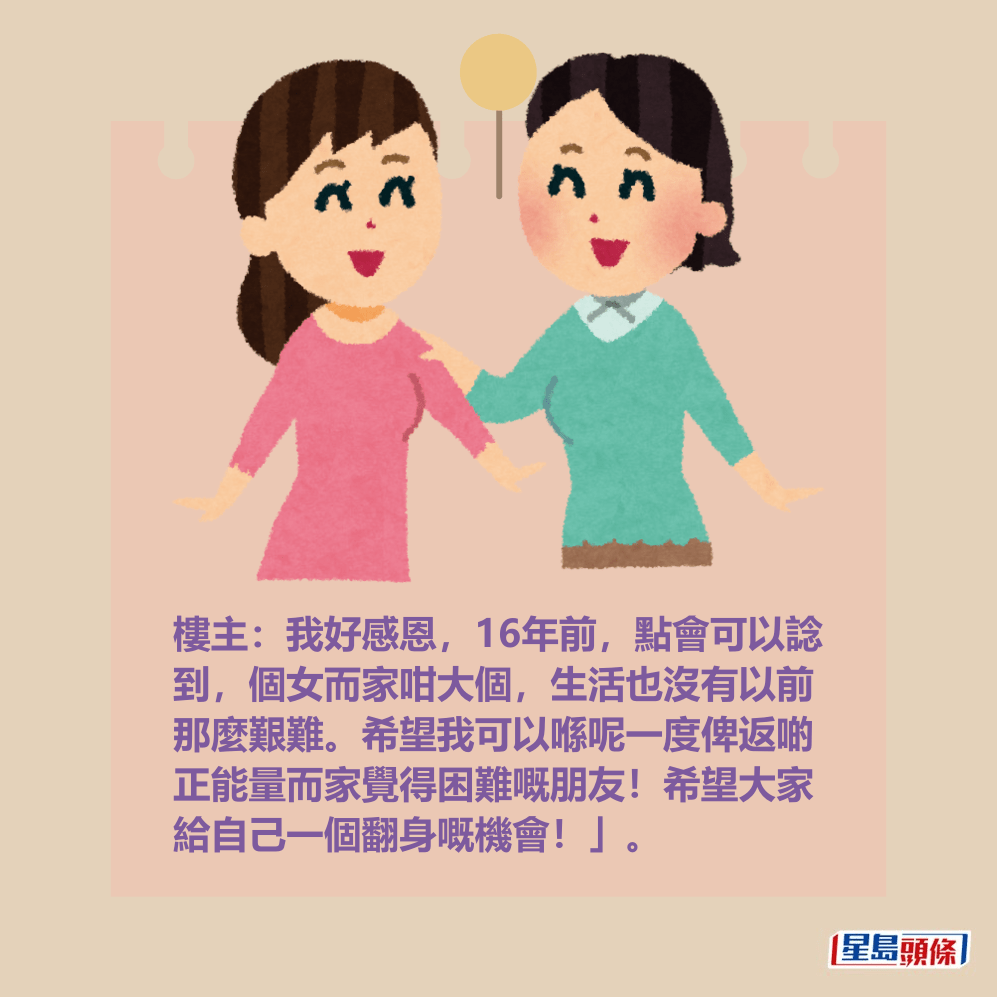 樓主:我好感恩,16年前,點會可以諗 到,個女而家咁大個,生活也沒有以前 那麼艱難。希望我可以喺呢一度俾返啲 正能量而家覺得困難嘅朋友!希望大家 給自己一個翻身嘅機會!」。 樓主:我好感恩,16年前,點會可以諗 到,個女而家咁大個,生活也沒有以前 那麼艱難。希望我可以喺呢一度俾返啲 正能量而家覺得困難嘅朋友!希望大家 給自己一個翻身嘅機會!」。
