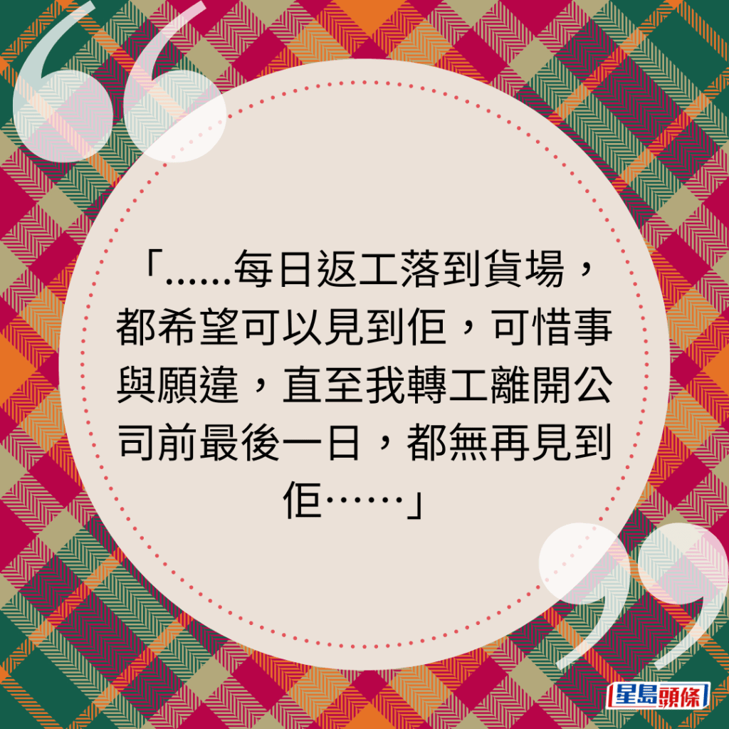 ......每日返工落到货场，都希望可以见到佢，可惜事与愿违，直至我转工离开公司前最后一日，都无再见到佢⋯⋯