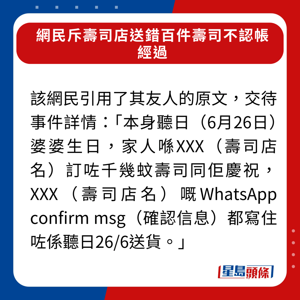 該網民引用了其友人的原文，交待事件詳情：「本身聽日（6月26日）婆婆生日，家人喺XXX（壽司店名）訂咗千幾蚊壽司同佢慶祝，XXX（壽司店名）嘅WhatsApp confirm msg（確認信息）都寫住咗係聽日26/6送貨。」