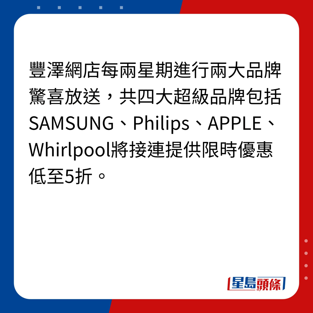 豐澤網店每兩星期進行兩大品牌驚喜放送，共四大超級品牌包括SAMSUNG、Philips、APPLE、Whirlpool將接連提供限時優惠低至5折。