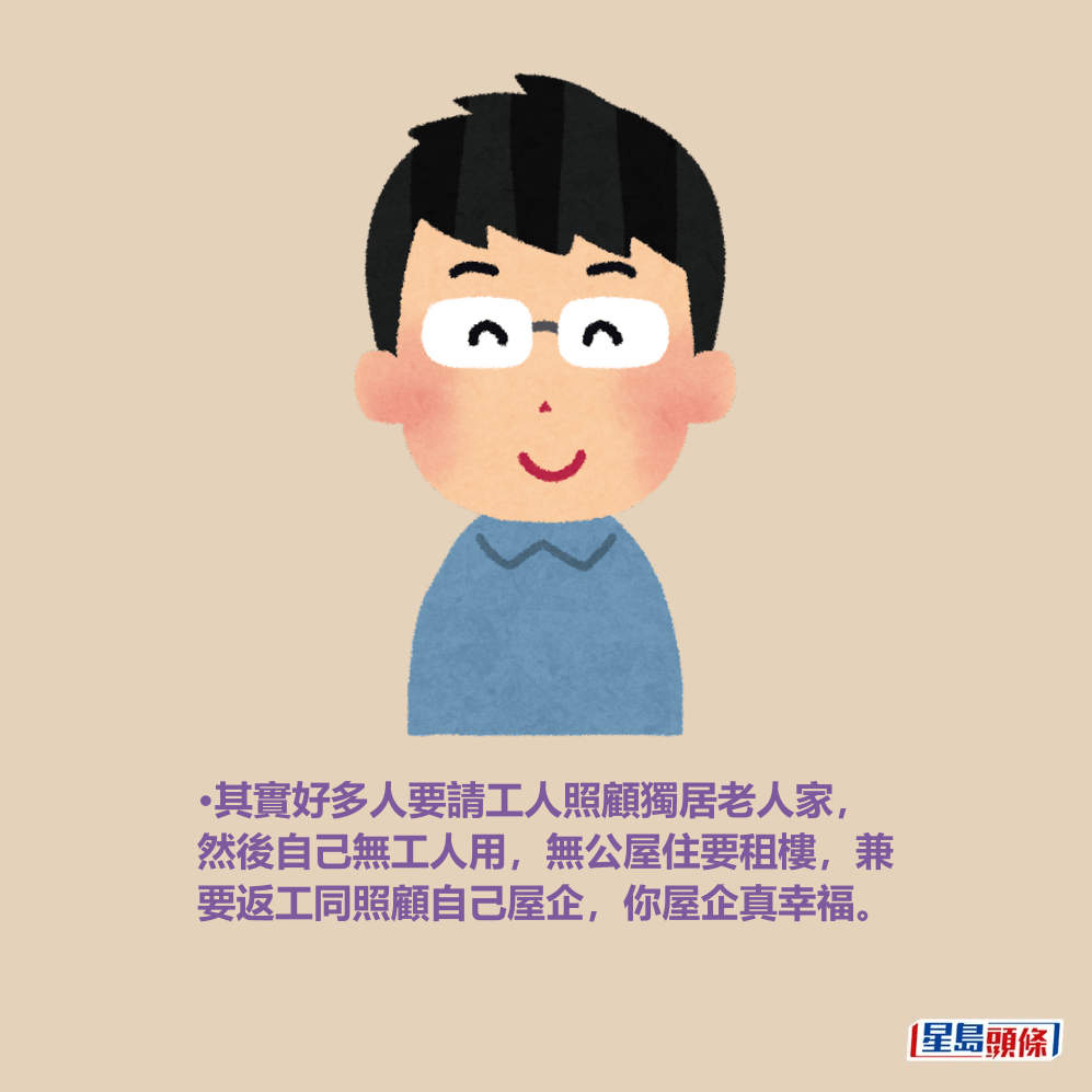 •其實好多人要請工人照顧獨居老人家, 然後自己無工人用,無公屋住要租樓,兼 要返工同照顧自己屋企,你屋企真幸福。 •其實好多人要請工人照顧獨居老人家, 然後自己無工人用,無公屋住要租樓,兼 要返工同照顧自己屋企,你屋企真幸福。