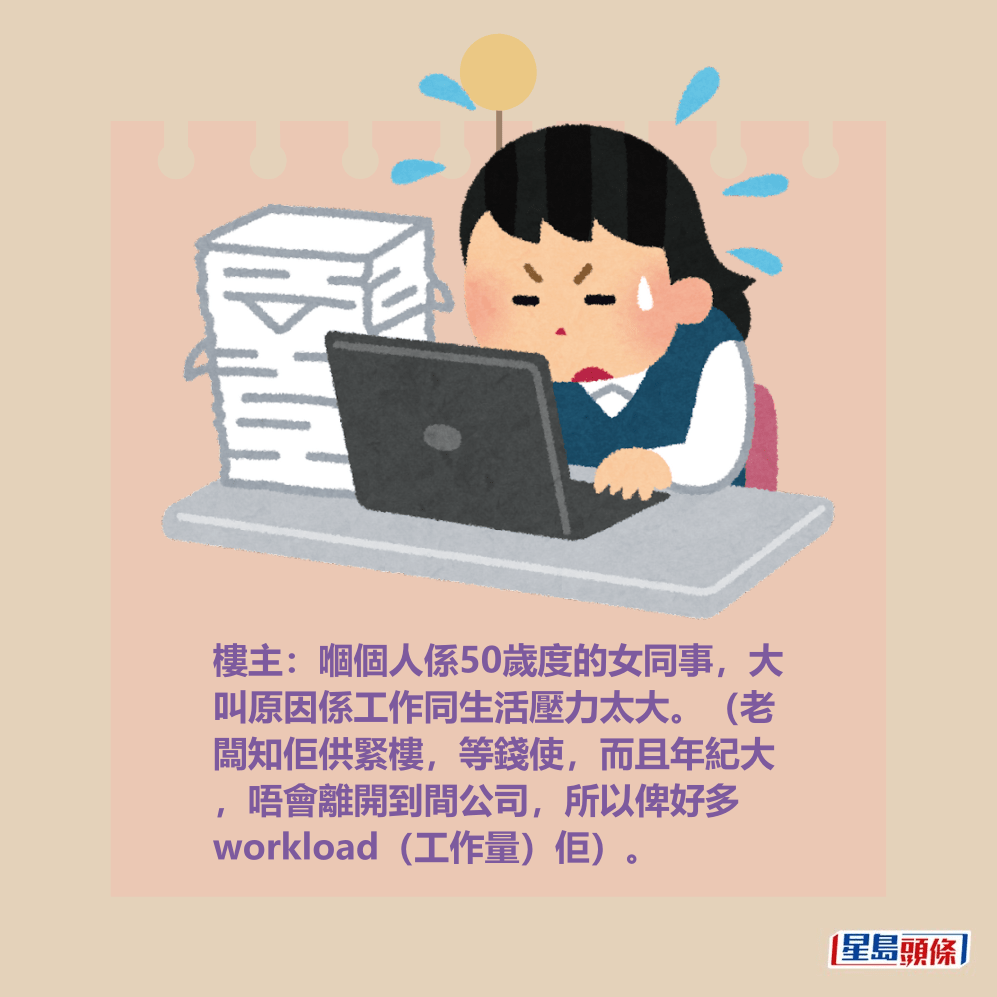 樓主:嗰個人係50歲度的女同事,大 叫原因係工作同生活壓力太大。(老 闆知佢供緊樓,等錢使,而且年紀大 ,唔會離開到間公司,所以俾好多 workload(工作量)佢)。 樓主:嗰個人係50歲度的女同事,大 叫原因係工作同生活壓力太大。(老 闆知佢供緊樓,等錢使,而且年紀大 ,唔會離開到間公司,所以俾好多 workload(工作量)佢)。