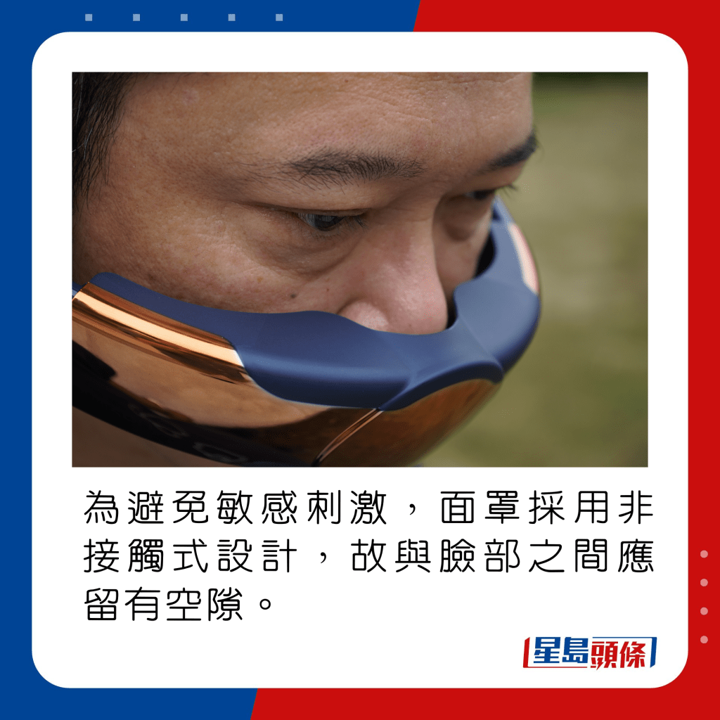 為避免敏感刺激，面罩採用非接觸式設計，故與臉部之間應留有空隙。