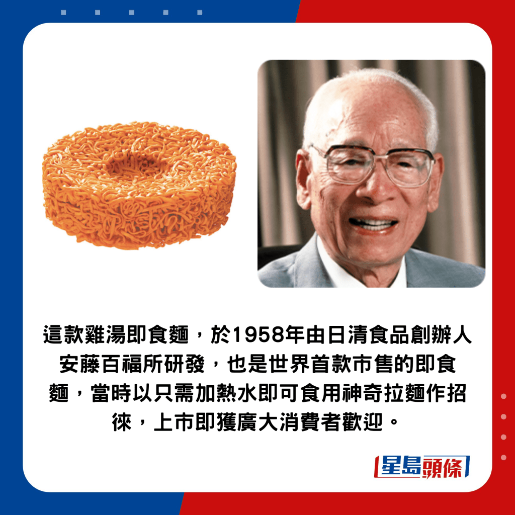  這款雞湯即食麵，於1958年由日清食品創辦人安藤百福所研發，也是世界首款市售的即食麵，當時以只需加熱水即可食用神奇拉麵作招徠，上市即獲廣大消費者歡迎。
