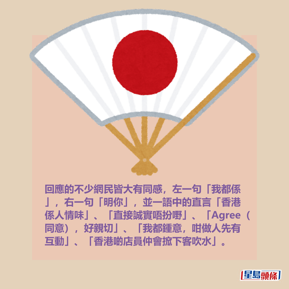 回應的不少網民皆大有同感,左一句「我都係 」,右一句「明你」,並一語中的直言「香港 係人情味」、「直接誠實唔扮嘢」、「Agree( 同意),好親切」、「我都鍾意,咁做人先有 互動」、「香港啲店員仲會搲下客吹水」。 回應的不少網民皆大有同感,左一句「我都係 」,右一句「明你」,並一語中的直言「香港 係人情味」、「直接誠實唔扮嘢」、「Agree( 同意),好親切」、「我都鍾意,咁做人先有 互動」、「香港啲店員仲會搲下客吹水」。