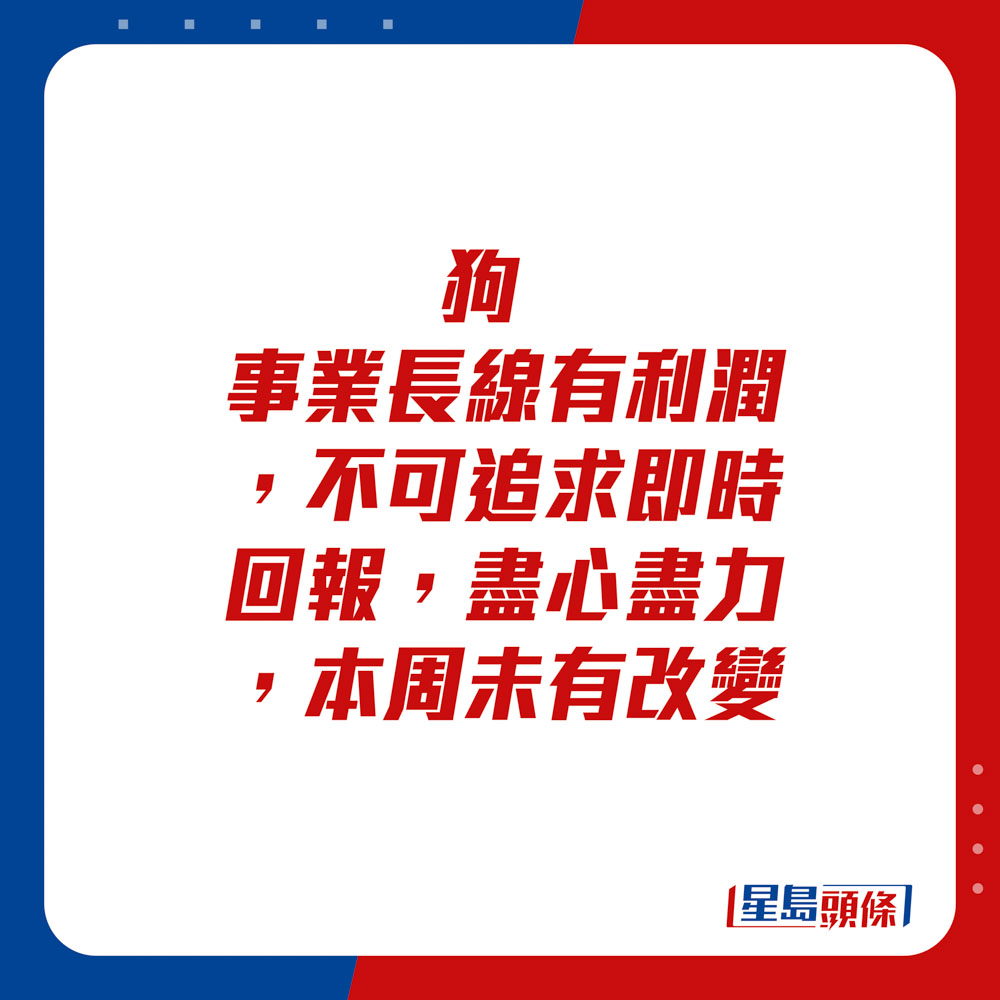 生肖運程 - 狗：事業長線有利潤，不可追求即時回報，盡心盡力，本周未有改變。