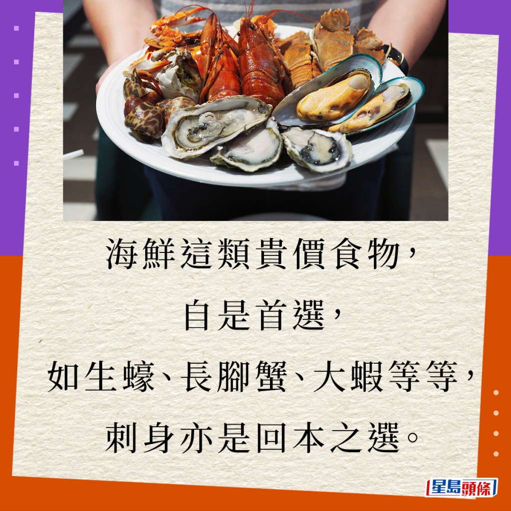 海鲜这类贵价食物，自是首选，如生蚝、长脚蟹、大虾等等，刺身亦是回本之选。