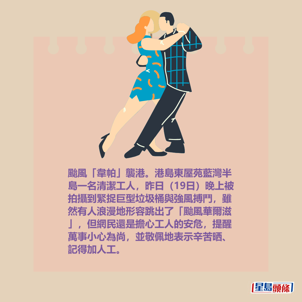 颱風「韋帕」襲港。港島東屋苑藍灣半 島一名清潔工人,昨日(19日)晚上被 拍攝到緊捉巨型垃圾桶與強風搏鬥,雖 然有人浪漫地形容跳出了「颱風華爾滋 」,但網民還是擔心工人的安危,提醒 萬事小心為尚,並敬佩地表示辛苦晒、 記得加人工。 颱風「韋帕」襲港。港島東屋苑藍灣半 島一名清潔工人,昨日(19日)晚上被 拍攝到緊捉巨型垃圾桶與強風搏鬥,雖 然有人浪漫地形容跳出了「颱風華爾滋 」,但網民還是擔心工人的安危,提醒 萬事小心為尚,並敬佩地表示辛苦晒、 記得加人工。