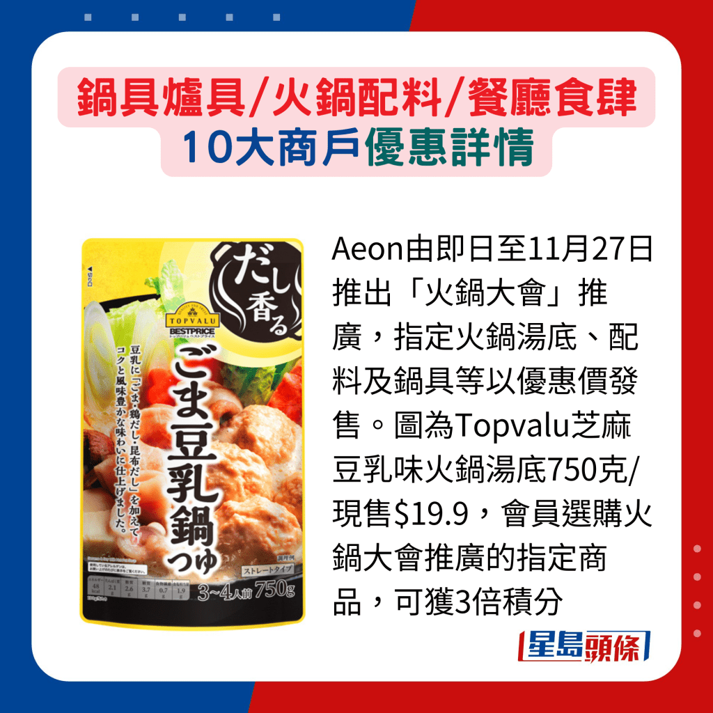 Aeon由即日至11月27日推出「火锅大会」推广，指定火锅汤底、配料及锅具等以优惠价发售。图为Topvalu芝麻豆乳味火锅汤底750克/现售$19.9，会员选购火锅大会推广的指定商品，可获3倍积分