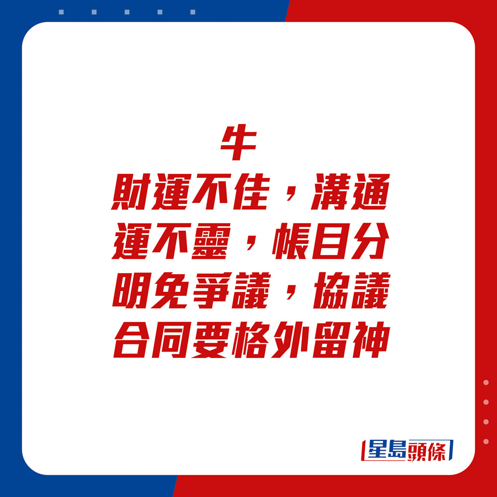 生肖運程 - 牛：財運不佳，溝通運不靈，帳目分明免爭議，協議合同要格外留神。