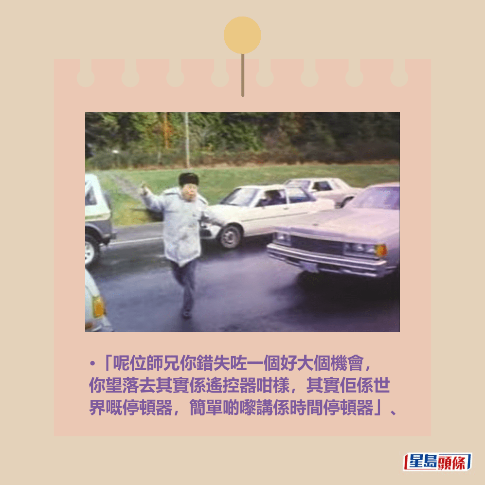 •「呢位師兄你錯失咗一個好大個機會, 你望落去其實係遙控器咁樣,其實佢係世 界嘅停頓器,簡單啲嚟講係時間停頓器」、《富貴再逼人》劇照 •「呢位師兄你錯失咗一個好大個機會, 你望落去其實係遙控器咁樣,其實佢係世 界嘅停頓器,簡單啲嚟講係時間停頓器」、《富貴再逼人》劇照