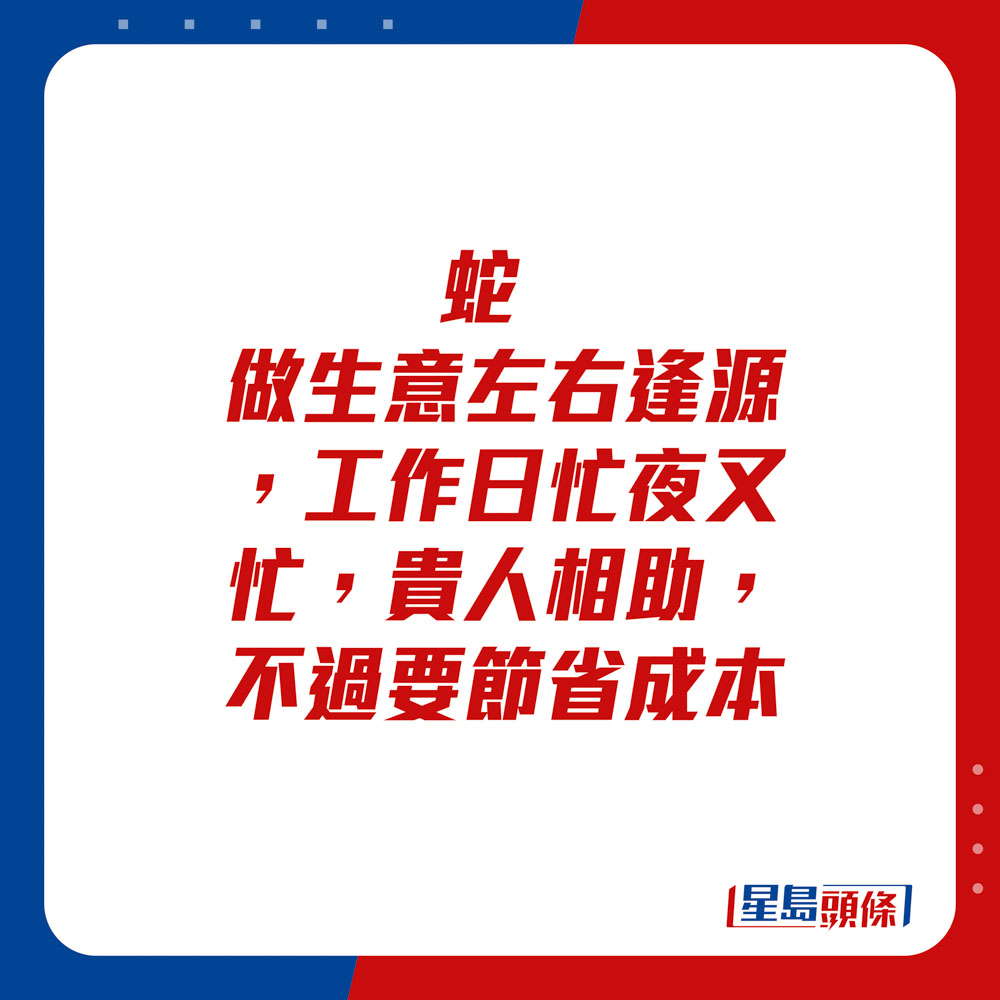 生肖运程 - 	蛇：	做生意左右逢源，工作日忙夜又忙。贵人相助，不过要节省成本。