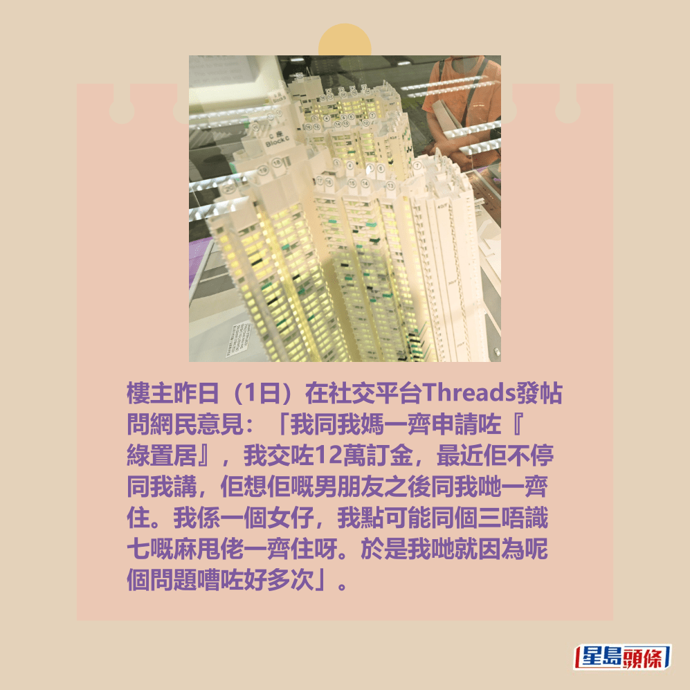 樓主昨日(1日)在社交平台Threads發帖 問網民意見:「我同我媽一齊申請咗『 綠置居』,我交咗12萬訂金,最近佢不停 同我講,佢想佢嘅男朋友之後同我哋一齊 住。我係一個女仔,我點可能同個三唔識 七嘅麻甩佬一齊住呀。於是我哋就因為呢 個問題嘈咗好多次」。資料圖片 樓主昨日(1日)在社交平台Threads發帖 問網民意見:「我同我媽一齊申請咗『 綠置居』,我交咗12萬訂金,最近佢不停 同我講,佢想佢嘅男朋友之後同我哋一齊 住。我係一個女仔,我點可能同個三唔識 七嘅麻甩佬一齊住呀。於是我哋就因為呢 個問題嘈咗好多次」。資料圖片