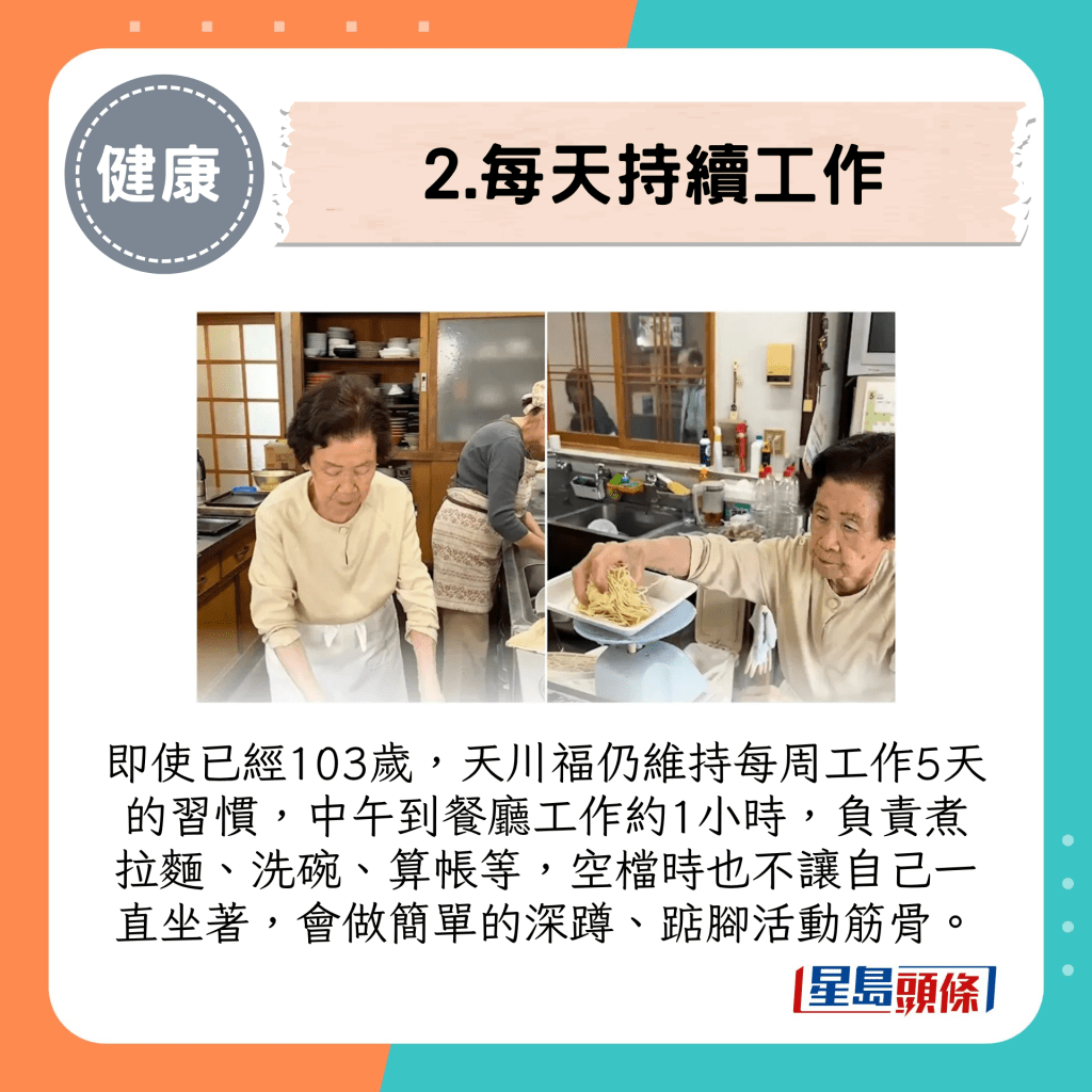 即使已经103岁，天川福仍维持每周工作5天的习惯，中午到餐厅工作约1小时，负责煮拉面、洗碗、算帐等，空档时也不让自己一直坐着，会做简单的深蹲、踮脚活动筋骨。