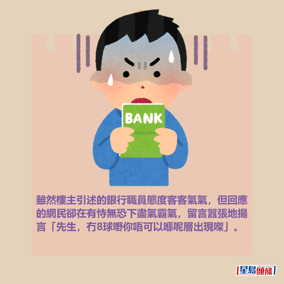 雖然樓主引述的銀行職員態度客客氣氣,但回應 的網民卻在有恃無恐下盡氣霸氣,留言囂張地揚 言「先生,冇8球嘢你唔可以喺呢層出現㗎」。 雖然樓主引述的銀行職員態度客客氣氣,但回應 的網民卻在有恃無恐下盡氣霸氣,留言囂張地揚 言「先生,冇8球嘢你唔可以喺呢層出現㗎」。