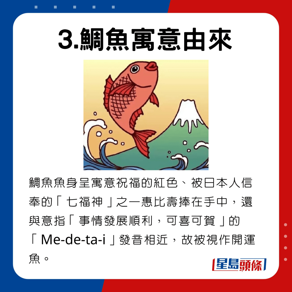 鲷鱼鱼身呈寓意祝福的红色，被日本人信奉的七福神之一惠比寿手中，色、被日本人信奉的「七福神」之一惠比寿捧在手中，还与意指 「事情发展顺利，可喜可贺」的「Me-de-ta-i」发音相近，故被视作开运鱼。