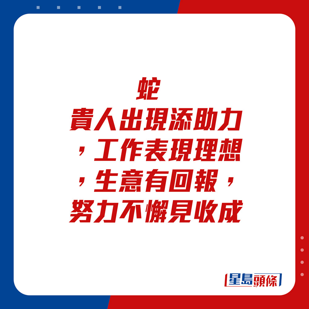 生肖運程 - 	蛇：	貴人出現添助力，工作表現理想，生意有回報。努力不懈見收成。