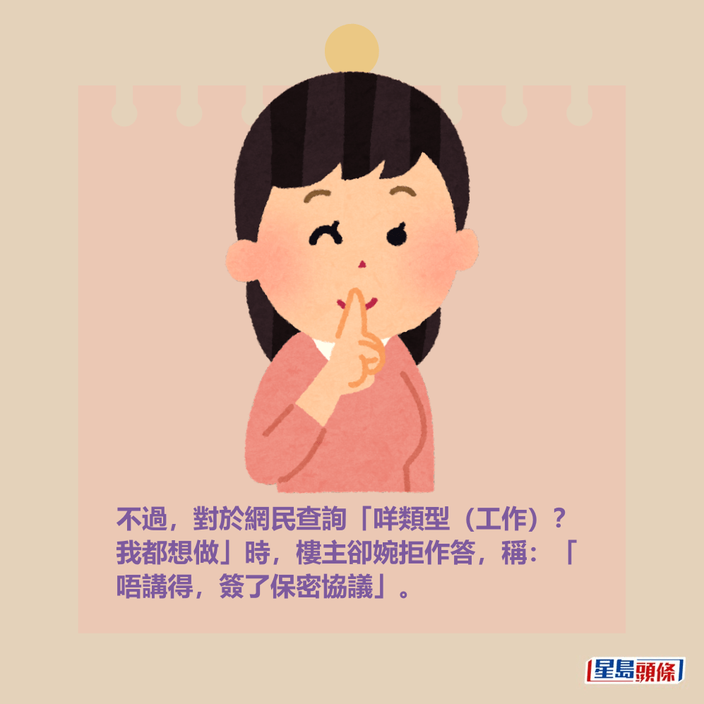 不過,對於網民查詢「咩類型(工作)? 我都想做」時,樓主卻婉拒作答,稱:「 唔講得,簽了保密協議」。 不過,對於網民查詢「咩類型(工作)? 我都想做」時,樓主卻婉拒作答,稱:「 唔講得,簽了保密協議」。