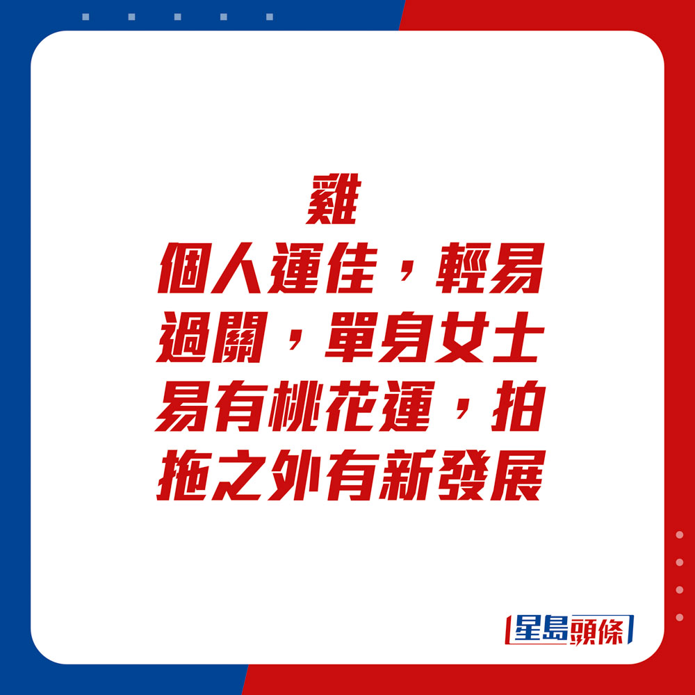 生肖运程 - 	鸡：	个人运佳，轻易过关。单身女士易有桃花运，拍拖之外有新发展。