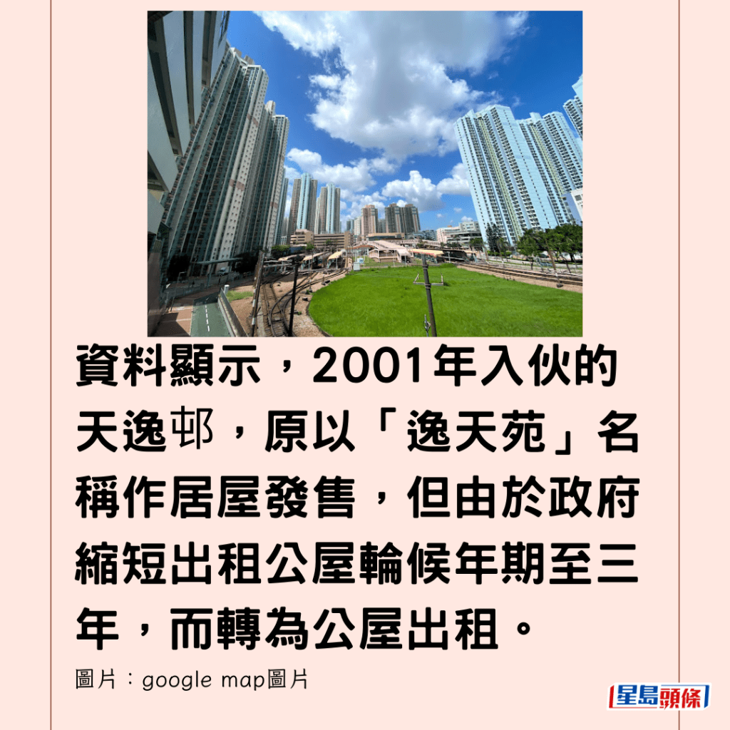  資料顯示，2001年入伙的天逸邨，原以「逸天苑」名稱作居屋發售，但由於政府縮短出租公屋輪候年期至三年，而轉為公屋出租。