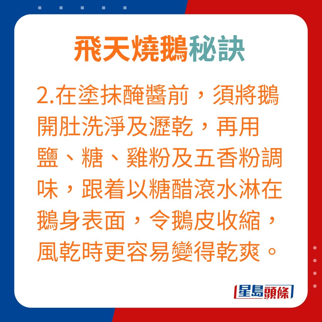 在涂抹腌酱前，须将鹅开肚洗净及沥乾，再用盐、糖、鸡粉及五香粉调味，跟着以糖醋滚水淋在鹅身表面，令鹅皮收缩，风乾时更容易变得乾爽。