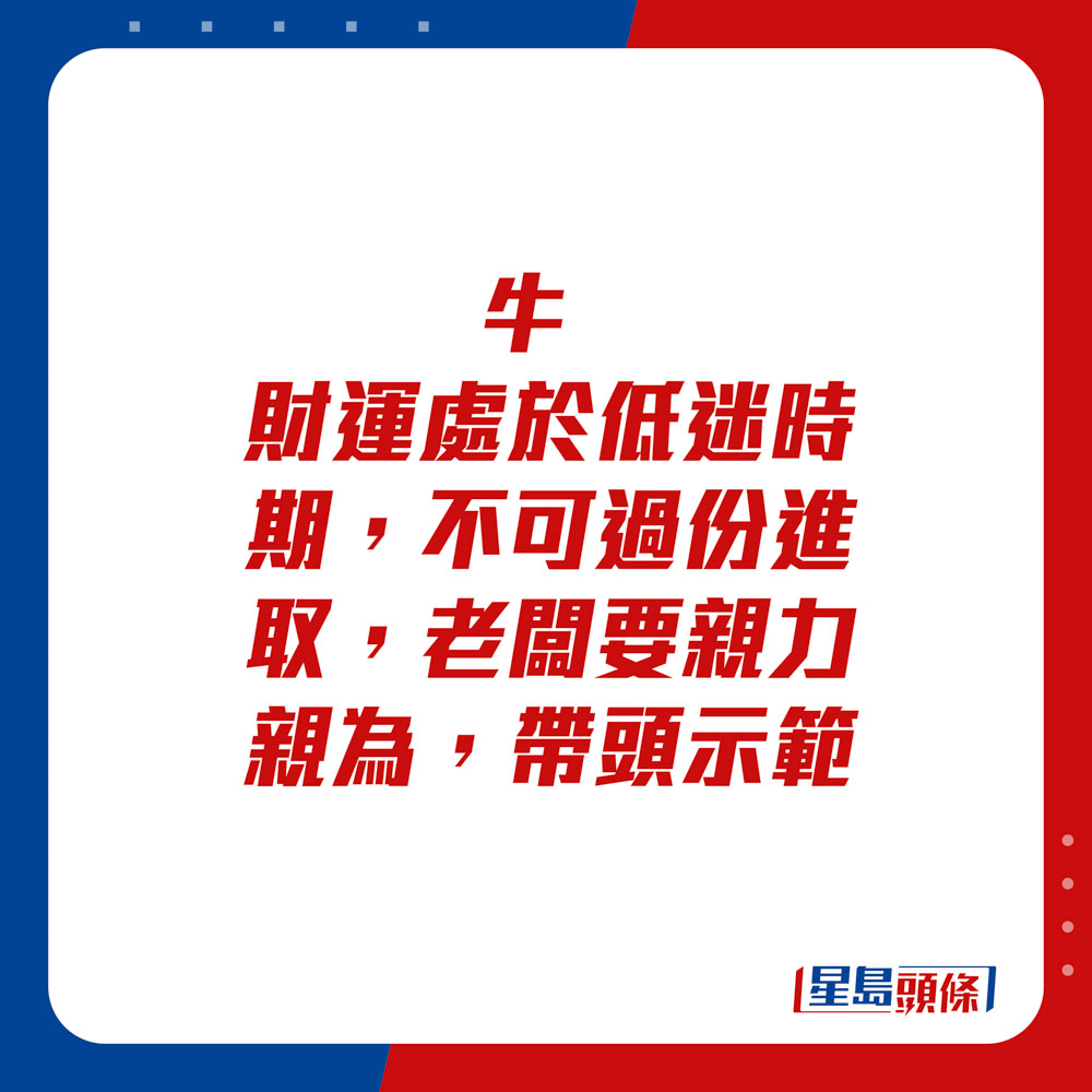 生肖運程 - 	牛：	財運處於低迷時期，不可過份進取。老闆要親力親為，帶頭示範。