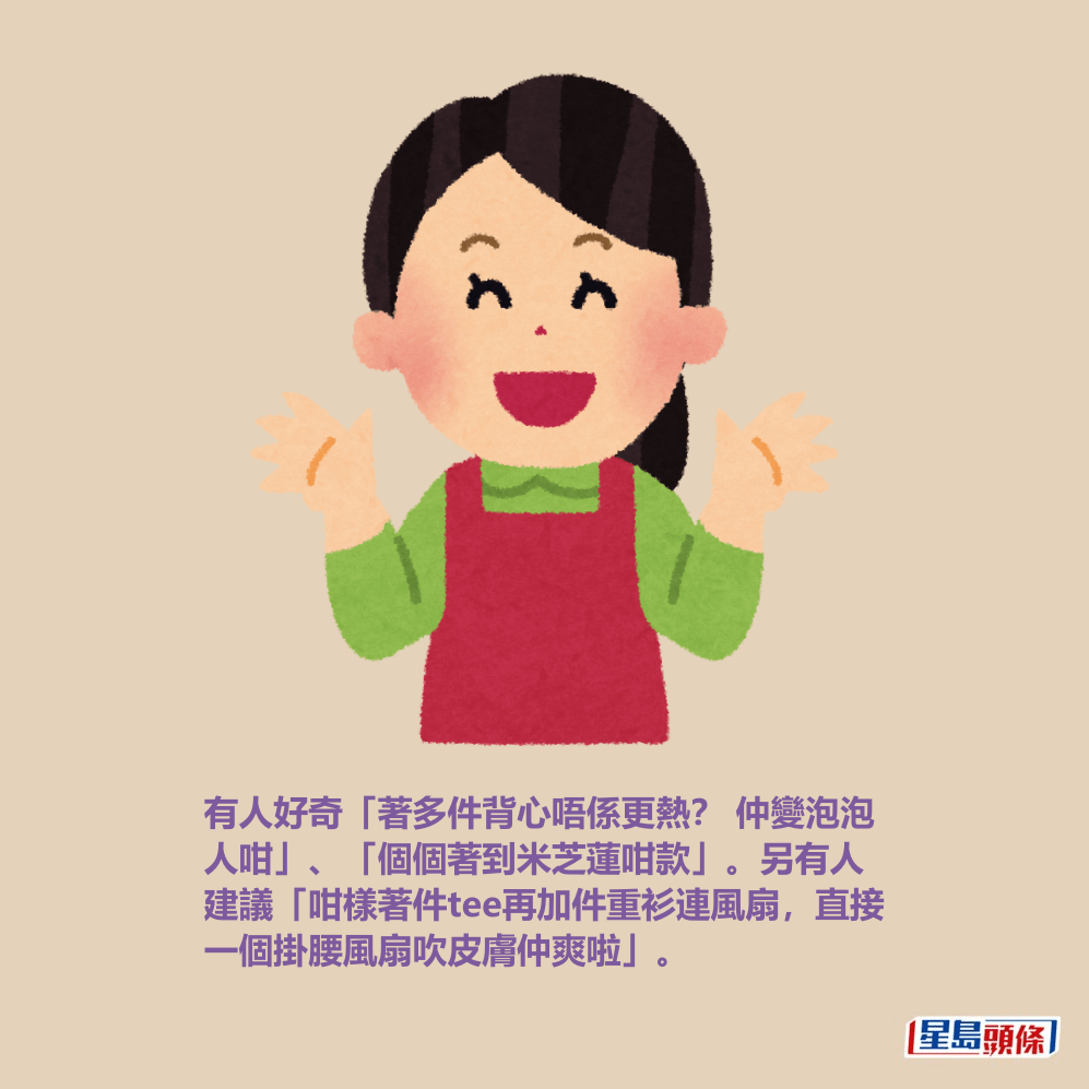 有人好奇「著多件背心唔係更熱？ 仲變泡泡 人咁」、「個個著到米芝蓮咁款」。另有人 建議「咁樣著件tee再加件重衫連風扇，直接 一個掛腰風扇吹皮膚仲爽啦」。