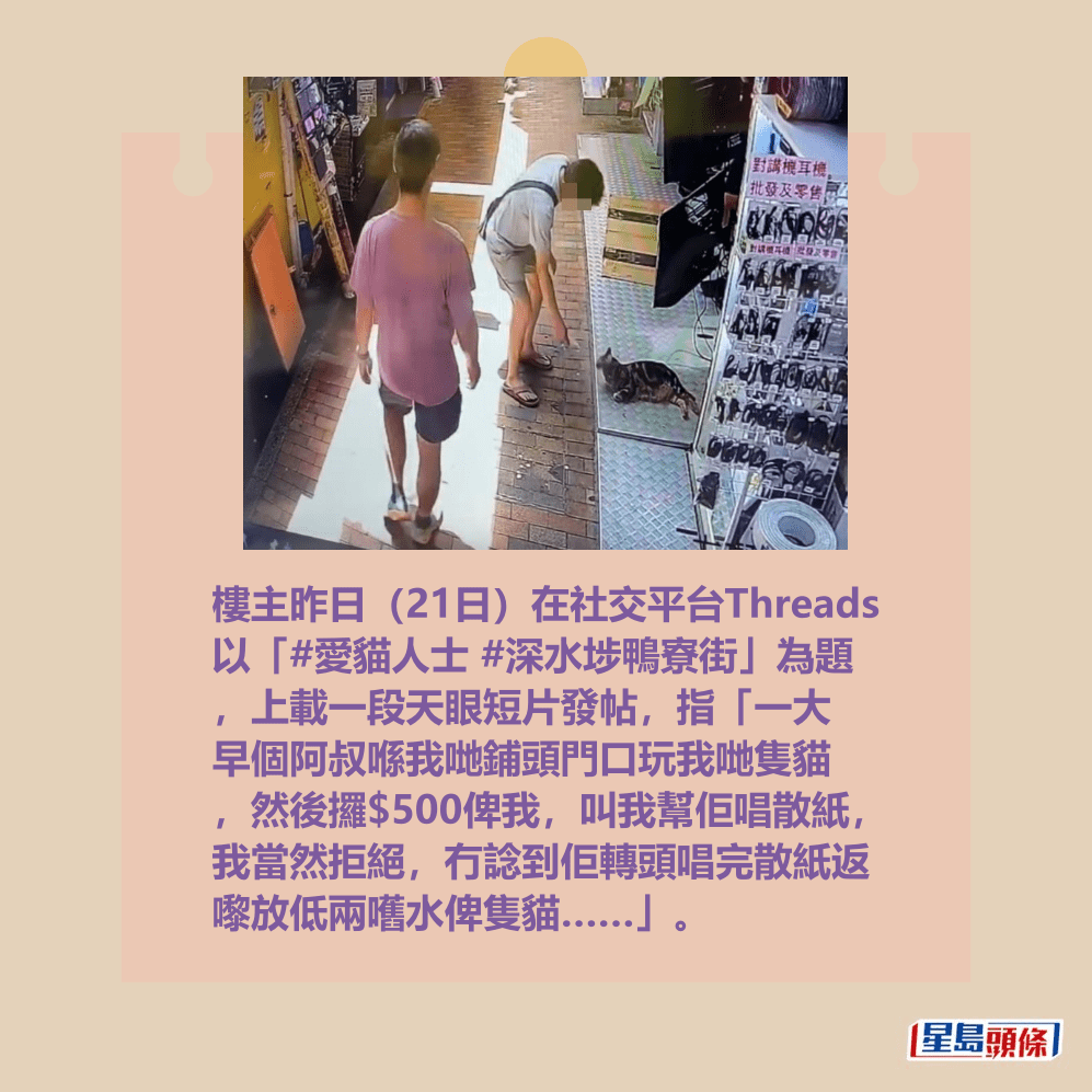 樓主昨日(21日)在社交平台Threads 以「#愛貓人士 #深水埗鴨寮街」為題 ,上載一段天眼短片發帖,指「一大 早個阿叔喺我哋鋪頭門口玩我哋隻貓 ,然後攞$500俾我,叫我幫佢唱散紙, 我當然拒絕,冇諗到佢轉頭唱完散紙返 嚟放低兩嚿水俾隻貓……」。Threads截圖 樓主昨日(21日)在社交平台Threads 以「#愛貓人士 #深水埗鴨寮街」為題 ,上載一段天眼短片發帖,指「一大 早個阿叔喺我哋鋪頭門口玩我哋隻貓 ,然後攞$500俾我,叫我幫佢唱散紙, 我當然拒絕,冇諗到佢轉頭唱完散紙返 嚟放低兩嚿水俾隻貓……」。Threads截圖