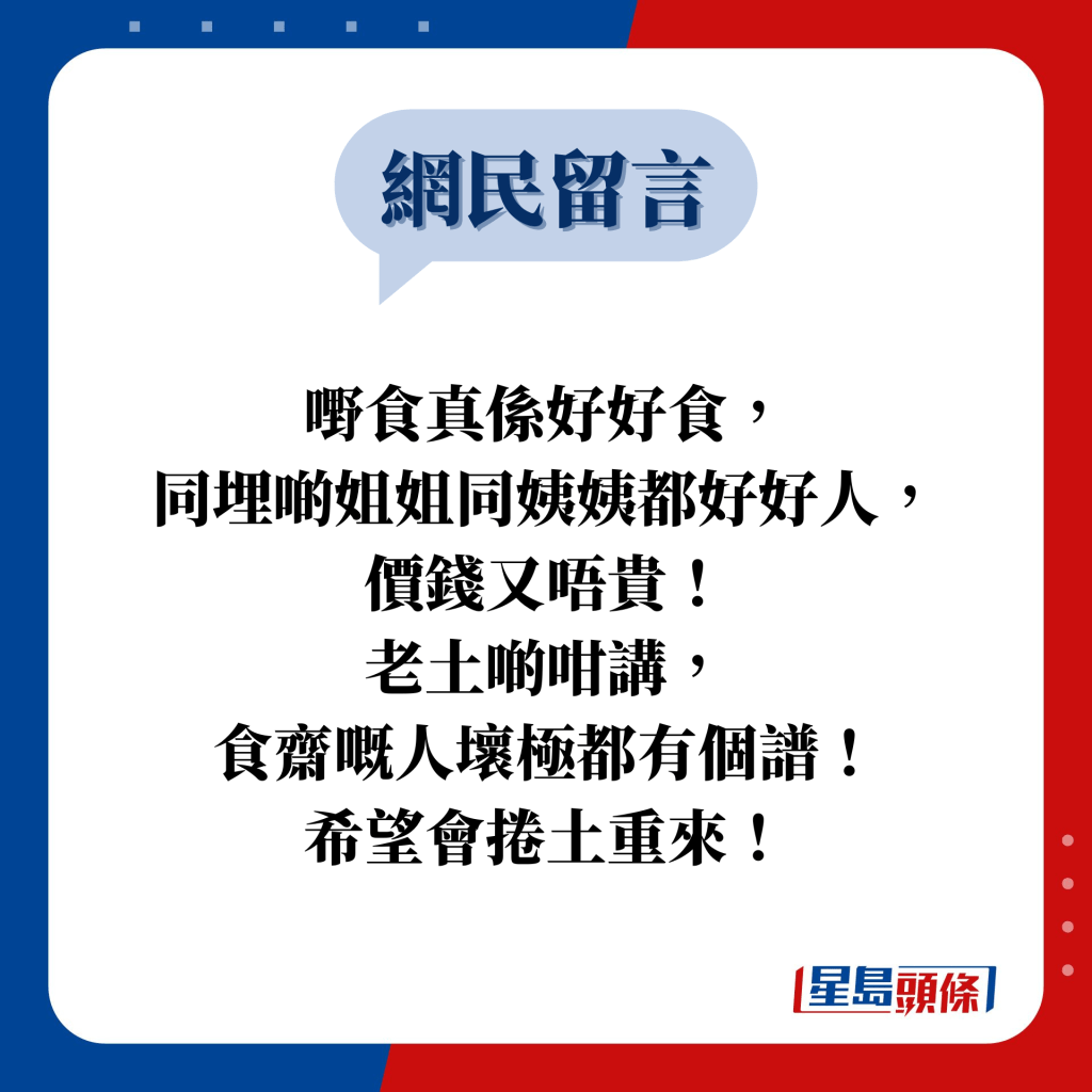 网民留言：嘢食真系好好食， 同埋啲姐姐同姨姨都好好人， 价钱又唔贵！ 老土啲咁讲， 食斋嘅人坏极都有个谱！ 希望会卷土重来！