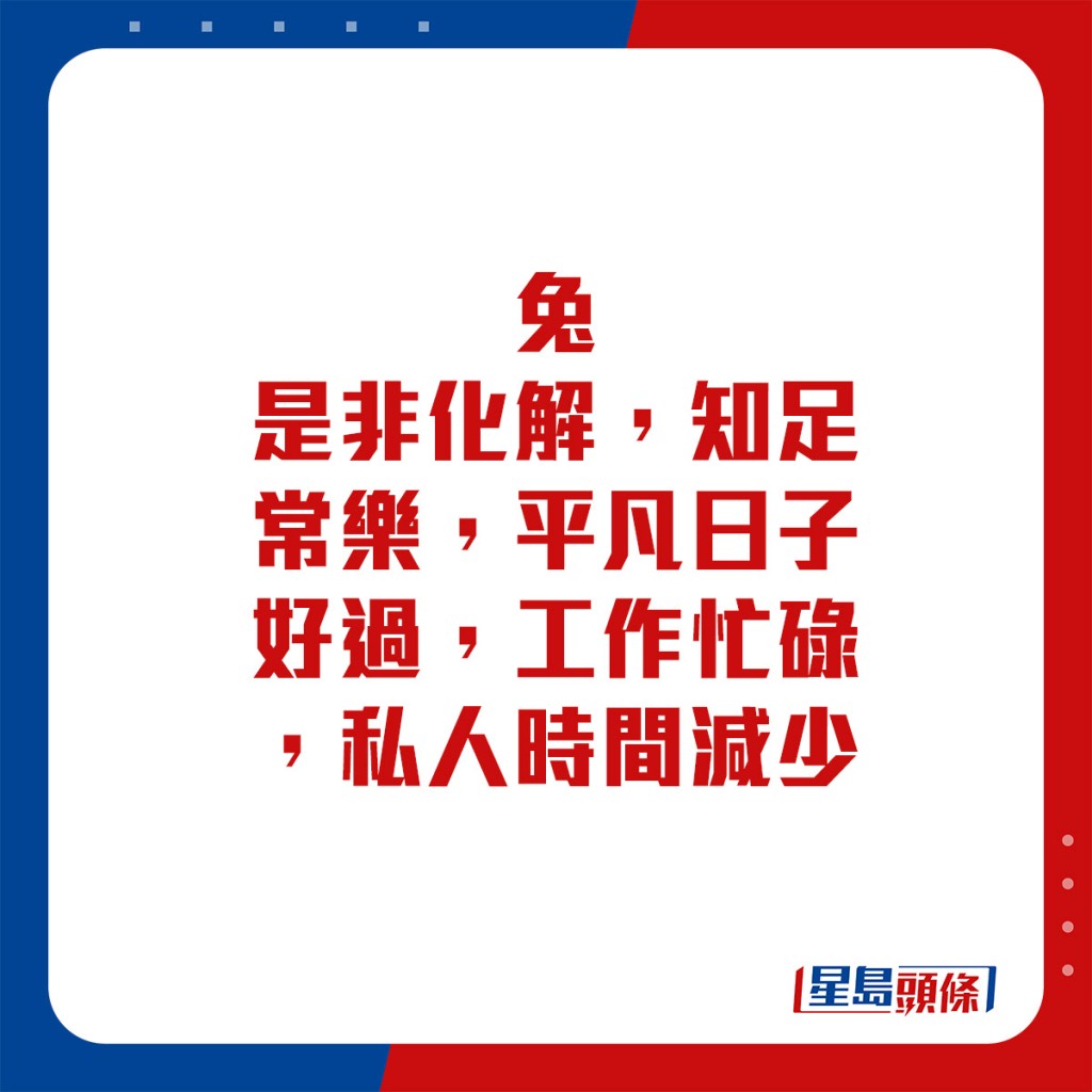 生肖運程 - 	兔：	是非化解，知足常樂，平凡日子好過。工作忙碌，私人時間減少。