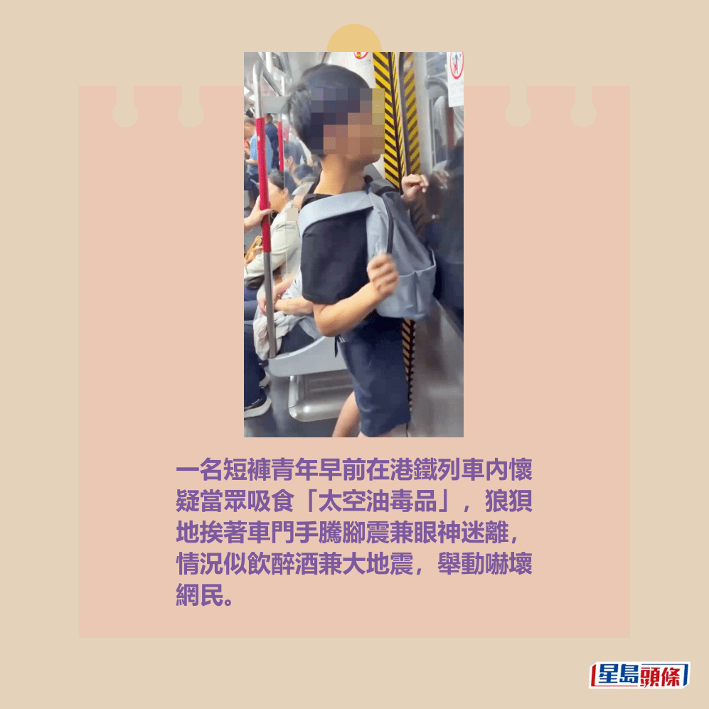 一名短褲青年早前在港鐵列車內懷 疑當眾吸食「太空油毒品」,狼狽 地挨著車門手騰腳震兼眼神迷離, 情況似飲醉酒兼大地震,舉動嚇壞 網民。fb「香港突發事故報料區及討論區」截圖 一名短褲青年早前在港鐵列車內懷 疑當眾吸食「太空油毒品」,狼狽 地挨著車門手騰腳震兼眼神迷離, 情況似飲醉酒兼大地震,舉動嚇壞 網民。fb「香港突發事故報料區及討論區」截圖
