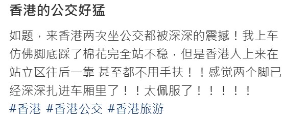 事缘,有网友在社群平台上以「香港人的脚是稳定器」为题发文,分享其个人经验。她表示,两次来港搭乘巴士时,都对其速度和摇晃程度感到震惊。 事缘,有网友在社群平台上以「香港人的脚是稳定器」为题发文,分享其个人经验。她表示,两次来港搭乘巴士时,都对其速度和摇晃程度感到震惊。