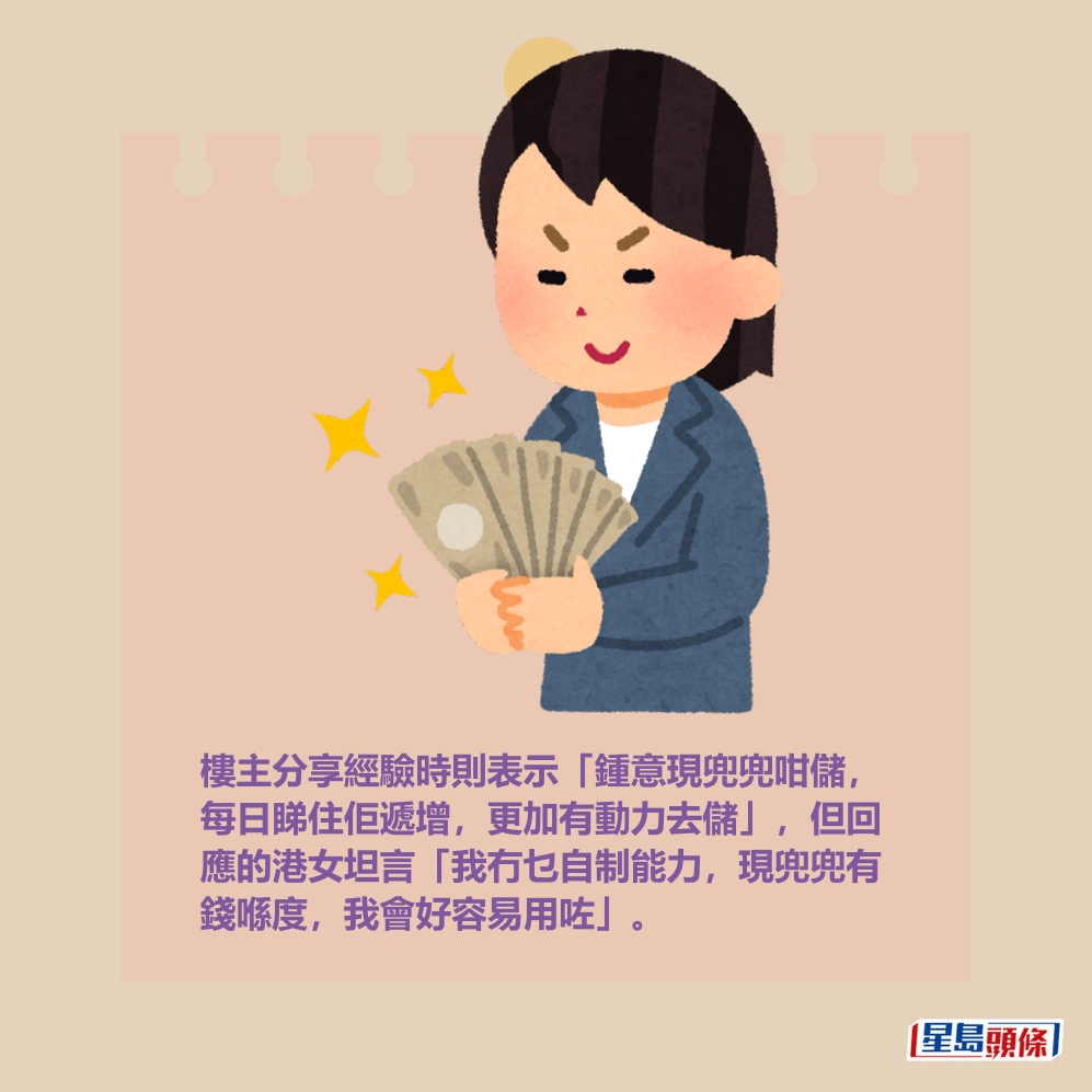 樓主分享經驗時則表示「鍾意現兜兜咁儲， 每日睇住佢遞增，更加有動力去儲」，但回 應的港女坦言「我冇乜自制能力，現兜兜有 錢喺度，我會好容易用咗」。