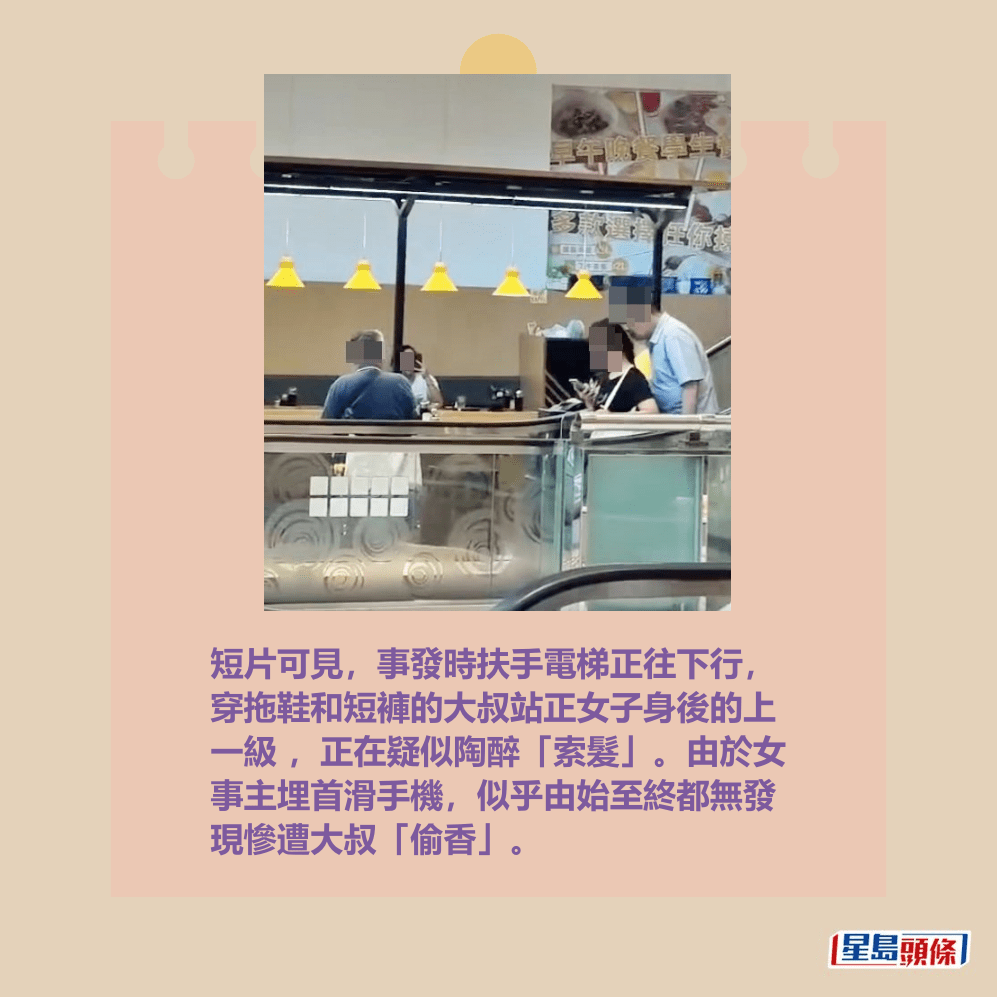 短片可見,事發時扶手電梯正往下行, 穿拖鞋和短褲的大叔站正女子身後的上 一級 ,正在疑似陶醉「索髮」。由於女 事主埋首滑手機,似乎由始至終都無發 現慘遭大叔「偷香」。fb「將軍澳主場」截圖 短片可見,事發時扶手電梯正往下行, 穿拖鞋和短褲的大叔站正女子身後的上 一級 ,正在疑似陶醉「索髮」。由於女 事主埋首滑手機,似乎由始至終都無發 現慘遭大叔「偷香」。fb「將軍澳主場」截圖