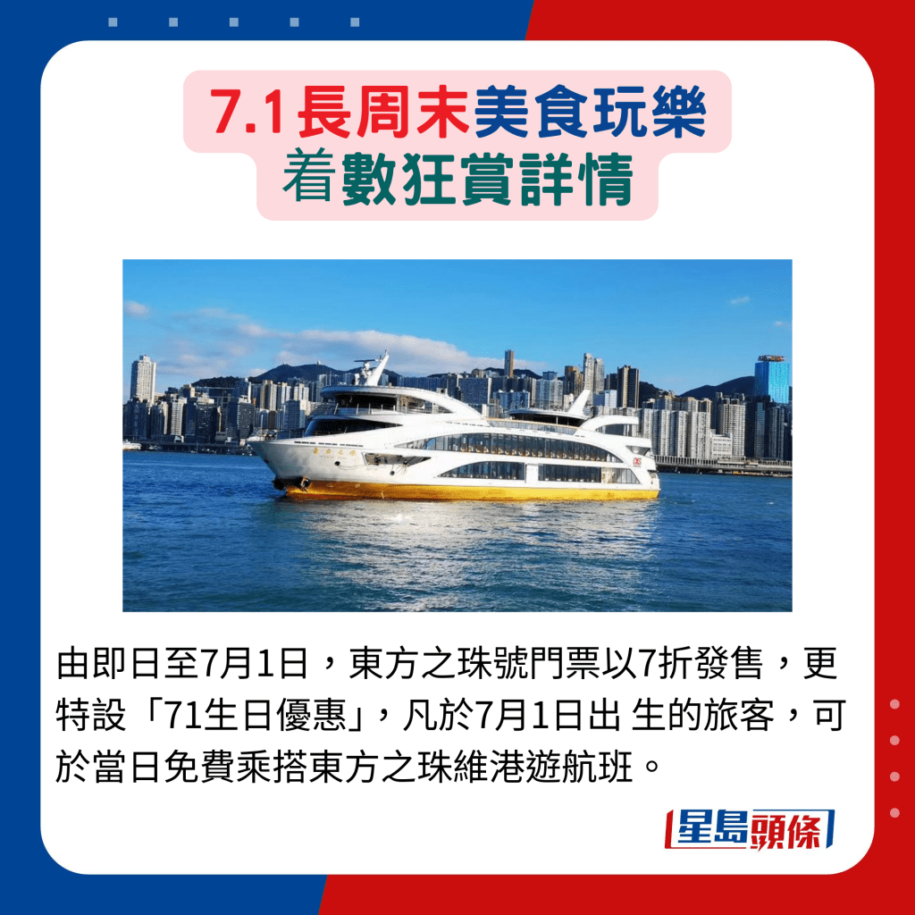 由即日至7月1日，东方之珠号门票以7折发售，更特设「71生日优惠」，凡于7月1日出 生的旅客，可于当日免费乘搭东方之珠维港游航班。