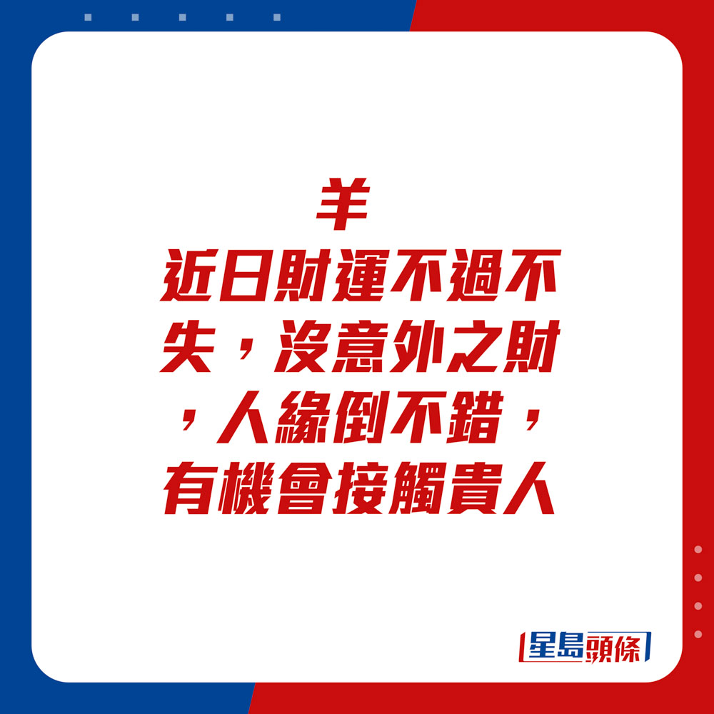 生肖运程 - 	羊：	近日财运不过不失，没意外之财，人缘倒不错，有机会接触贵人。