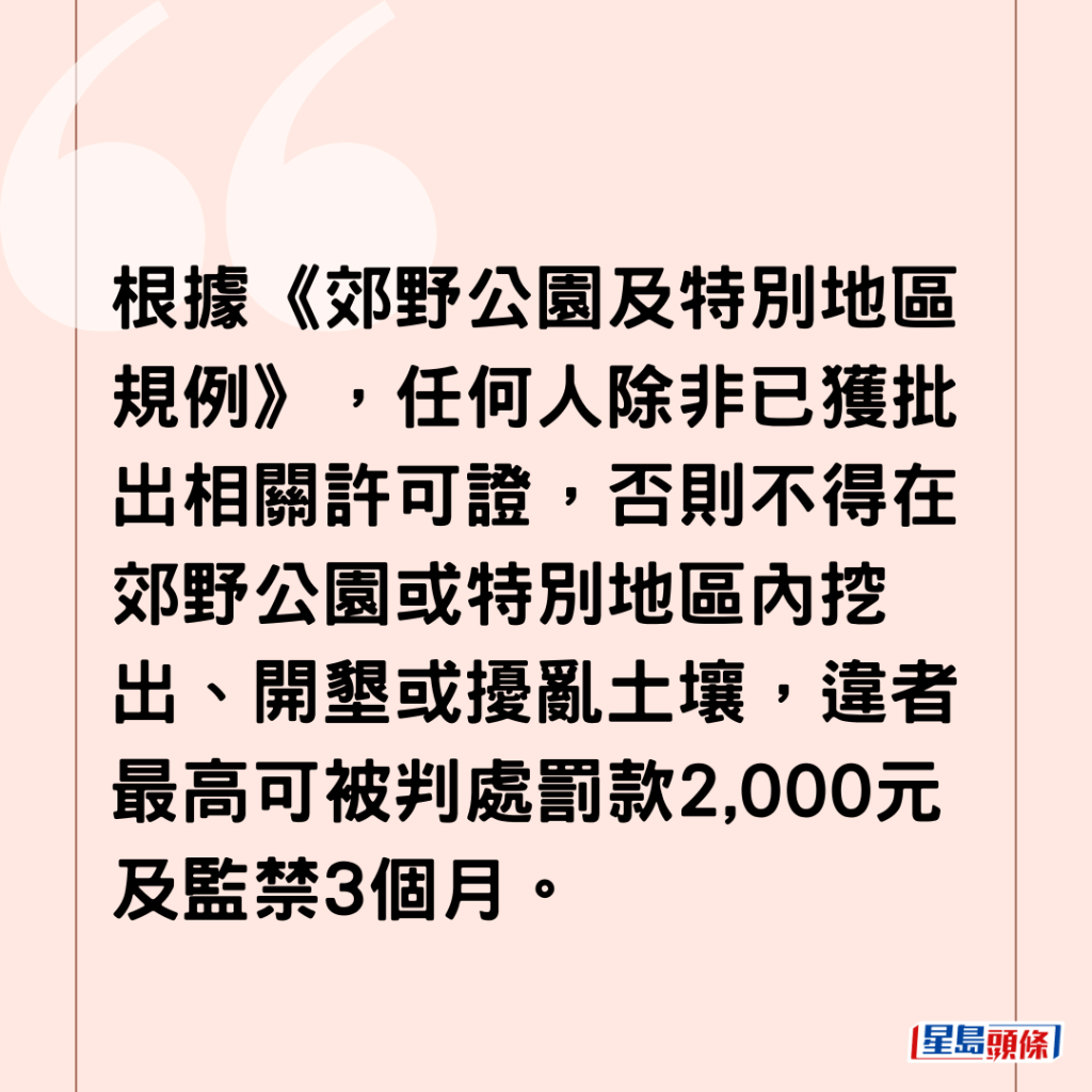 根據《郊野公園及特別地區規例》，任何人除非已獲批出相關許可證，否則不得在郊野公園或特別地區內挖出、開墾或擾亂土壤，違者最高可被判處罰款2,000元及監禁3個月。