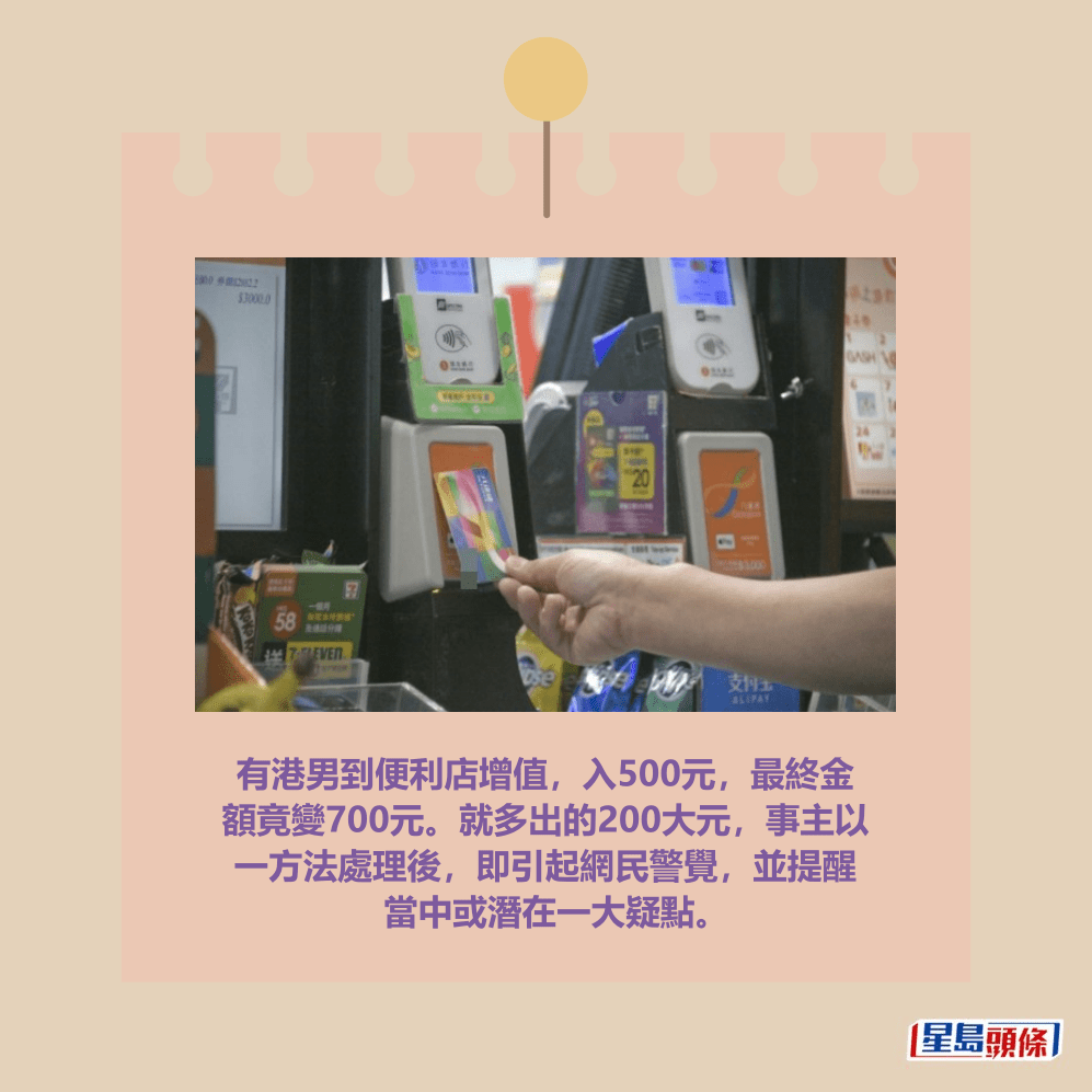 有港男到便利店增值,入500元,最終金 額竟變700元。就多出的200大元,事主以 一方法處理後,即引起網民警覺,並提醒 當中或潛在一大疑點。資料圖片 有港男到便利店增值,入500元,最終金 額竟變700元。就多出的200大元,事主以 一方法處理後,即引起網民警覺,並提醒 當中或潛在一大疑點。資料圖片
