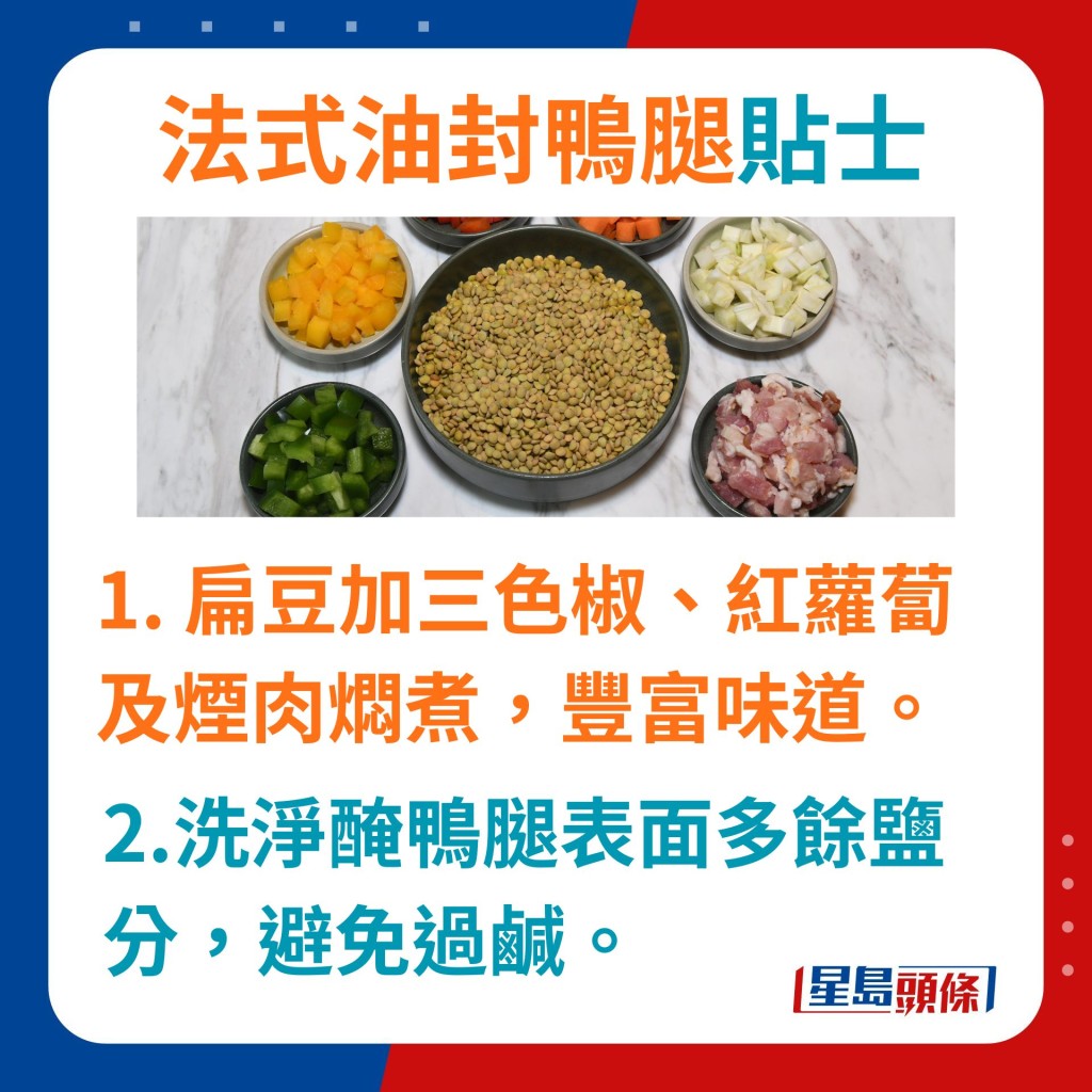 但須留意醃過夜後要將鴨腿表面多餘鹽分洗淨,避免令味道過鹹。 扁豆可加三色椒、紅蘿蔔及煙肉燜煮扁豆,可豐富味道層次。