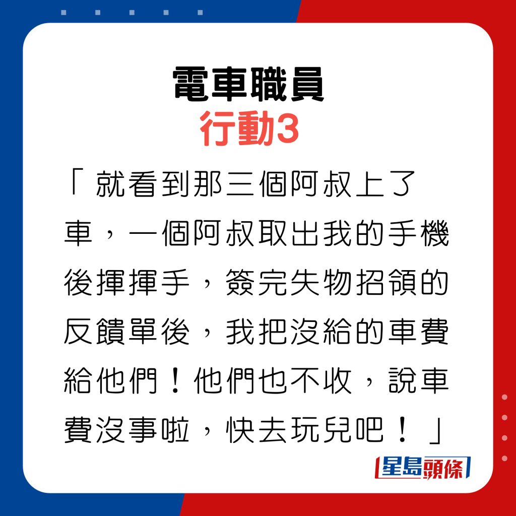 行動3：「就看到那三個阿叔上了車，一個阿叔取出我的手機後揮揮手，簽完失物招領的反饋單後，我把沒給的車費給他們！他們也不收，說車費沒事啦，快去玩兒吧！」