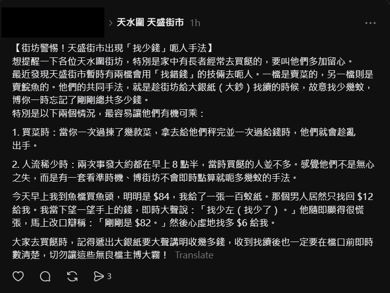 楼主表示,近日于天水围天盛街市发现有2档贩以「找错钱」技俩骗财,「一档是卖菜的,另一档则是卖鲩鱼的」。又指2档贩都采用一样手法,乘街坊以大钞交易,找续时故意「找少几蚊」,「博你一时忘记了刚刚总共多少钱」。 楼主表示,近日于天水围天盛街市发现有2档贩以「找错钱」技俩骗财,「一档是卖菜的,另一档则是卖鲩鱼的」。又指2档贩都采用一样手法,乘街坊以大钞交易,找续时故意「找少几蚊」,「博你一时忘记了刚刚总共多少钱」。