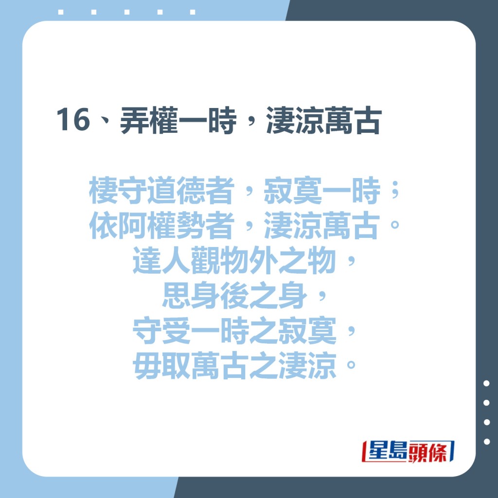 16、弄權一時，淒涼萬古  棲守道德者，寂寞一時；  依阿權勢者，淒涼萬古。  達人觀物外之物，思身後之身，  守受一時之寂寞，毋取萬古之淒涼。