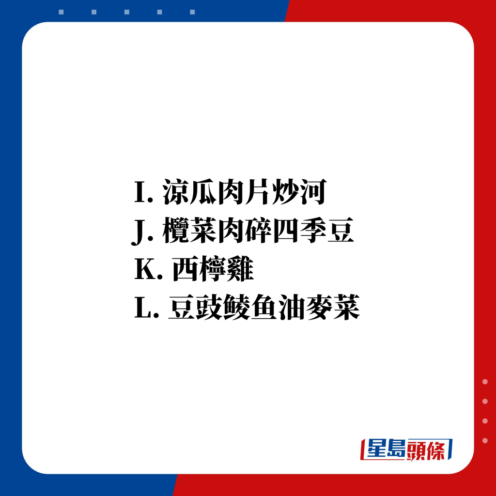 I. 涼瓜肉片炒河 J. 欖菜肉碎四季豆 K. 西檸雞 L. 豆豉鲮鱼油麥菜