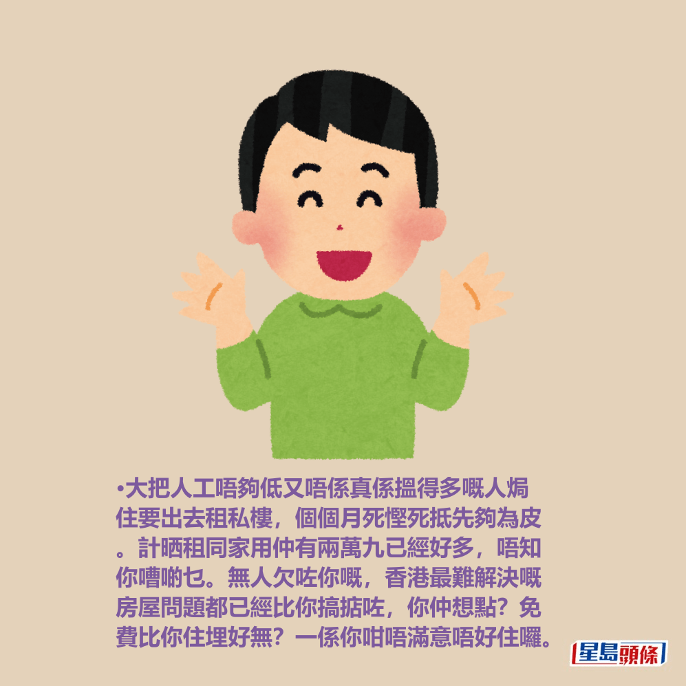 •大把人工唔夠低又唔係真係搵得多嘅人焗 住要出去租私樓,個個月死慳死抵先夠為皮 。計晒租同家用仲有兩萬九已經好多,唔知 你嘈啲乜。無人欠咗你嘅,香港最難解決嘅 房屋問題都已經比你搞掂咗,你仲想點?免 費比你住埋好無?一係你咁唔滿意唔好住囉。 •大把人工唔夠低又唔係真係搵得多嘅人焗 住要出去租私樓,個個月死慳死抵先夠為皮 。計晒租同家用仲有兩萬九已經好多,唔知 你嘈啲乜。無人欠咗你嘅,香港最難解決嘅 房屋問題都已經比你搞掂咗,你仲想點?免 費比你住埋好無?一係你咁唔滿意唔好住囉。