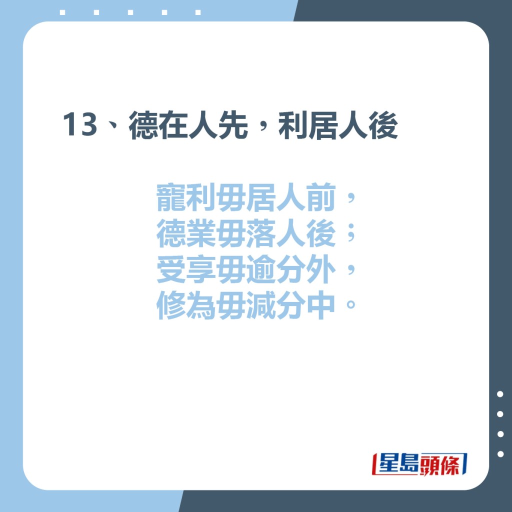 13、德在人先，利居人後  寵利毋居人前，德業毋落人後；  受享毋逾分外，修為毋減分中。